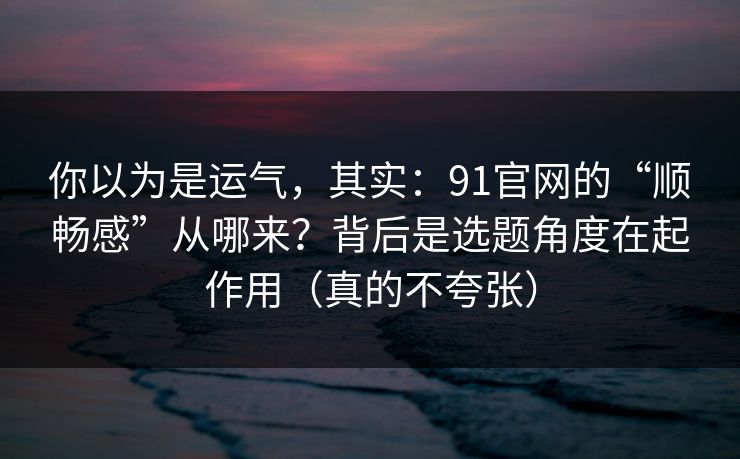 你以为是运气，其实：91官网的“顺畅感”从哪来？背后是选题角度在起作用（真的不夸张）