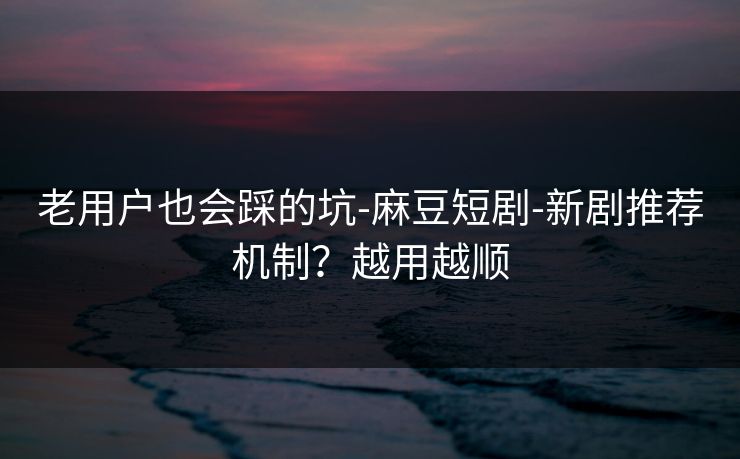 老用户也会踩的坑-麻豆短剧-新剧推荐机制？越用越顺