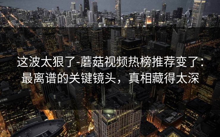 这波太狠了-蘑菇视频热榜推荐变了：最离谱的关键镜头，真相藏得太深