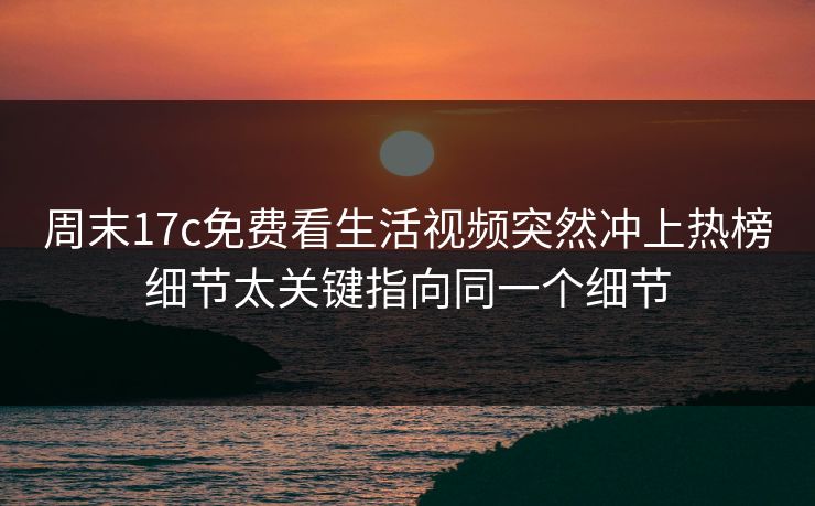 周末17c免费看生活视频突然冲上热榜细节太关键指向同一个细节