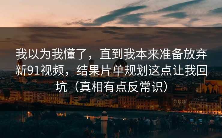 我以为我懂了，直到我本来准备放弃新91视频，结果片单规划这点让我回坑（真相有点反常识）