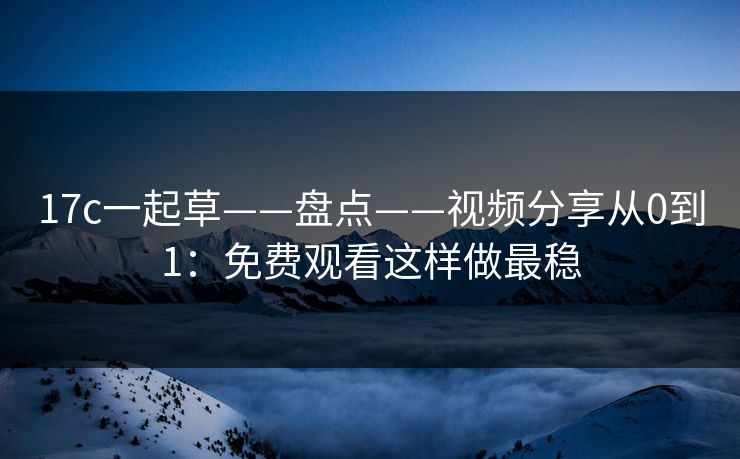 17c一起草——盘点——视频分享从0到1：免费观看这样做最稳