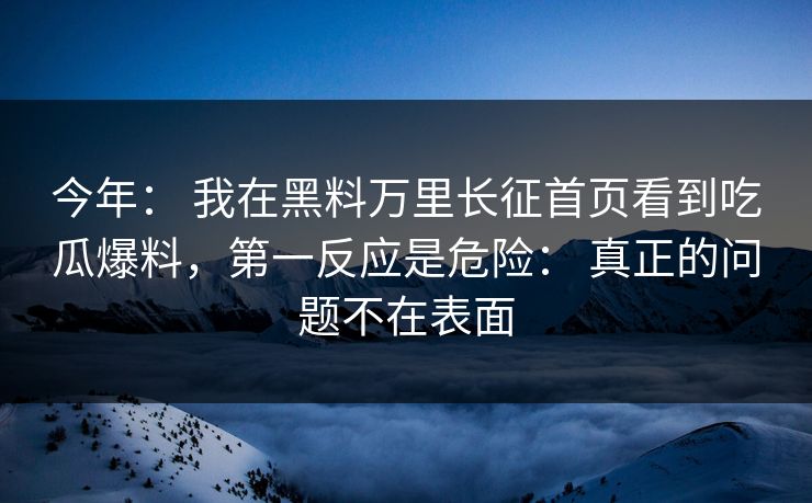 今年： 我在黑料万里长征首页看到吃瓜爆料，第一反应是危险： 真正的问题不在表面