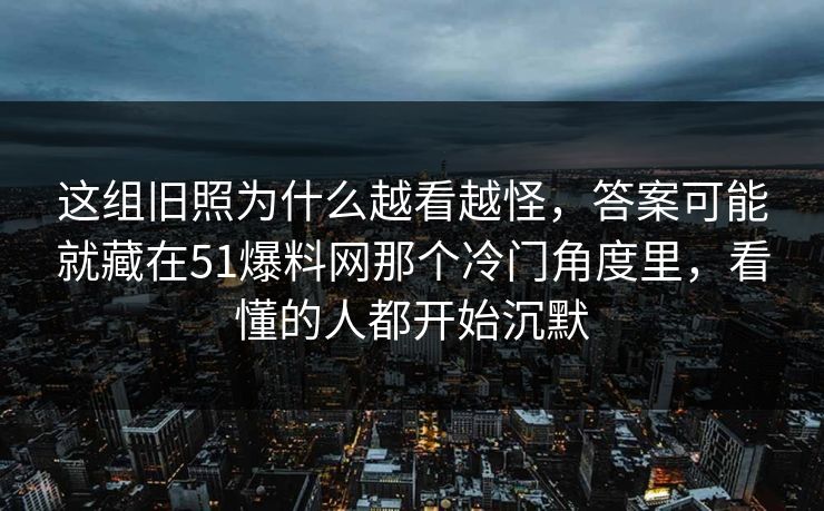 这组旧照为什么越看越怪，答案可能就藏在51爆料网那个冷门角度里，看懂的人都开始沉默