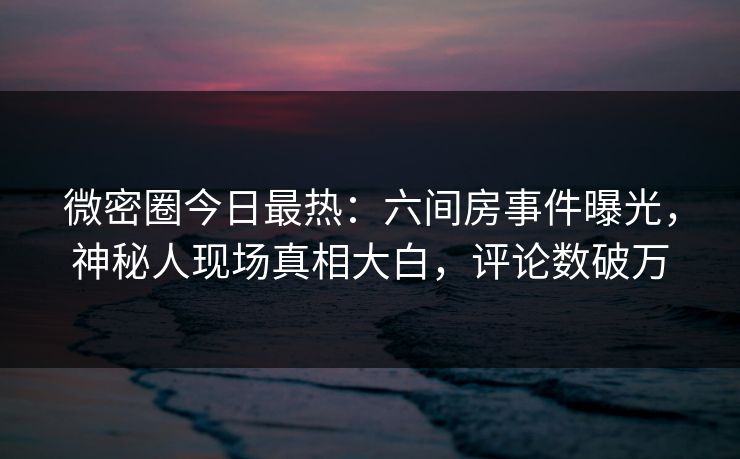 微密圈今日最热：六间房事件曝光，神秘人现场真相大白，评论数破万