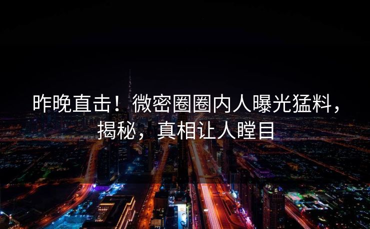 昨晚直击！微密圈圈内人曝光猛料，揭秘，真相让人瞠目