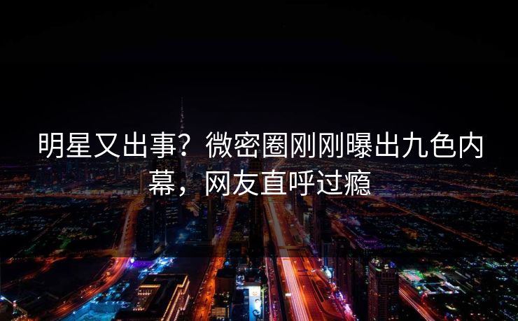 明星又出事？微密圈刚刚曝出九色内幕，网友直呼过瘾