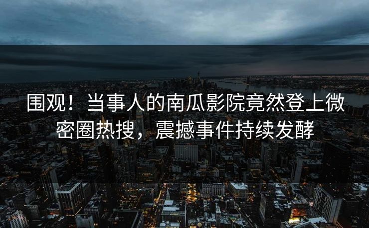 围观！当事人的南瓜影院竟然登上微密圈热搜，震撼事件持续发酵
