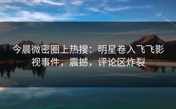 今晨微密圈上热搜：明星卷入飞飞影视事件，震撼，评论区炸裂