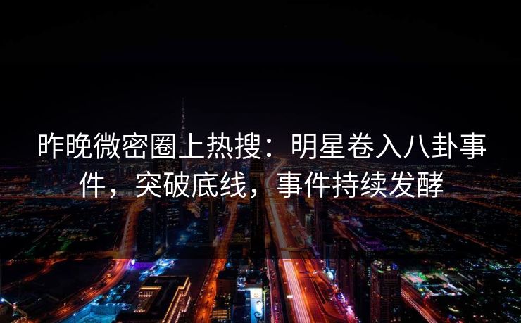 昨晚微密圈上热搜：明星卷入八卦事件，突破底线，事件持续发酵