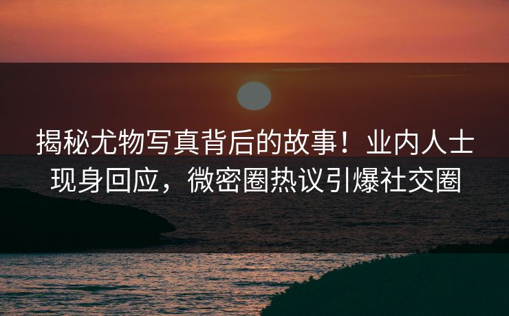 揭秘尤物写真背后的故事！业内人士现身回应，微密圈热议引爆社交圈