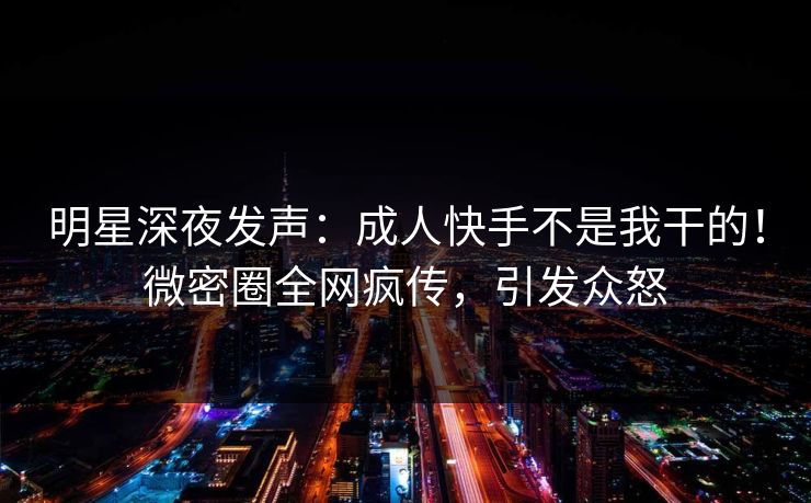 明星深夜发声：成人快手不是我干的！微密圈全网疯传，引发众怒