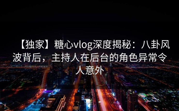 【独家】糖心vlog深度揭秘：八卦风波背后，主持人在后台的角色异常令人意外
