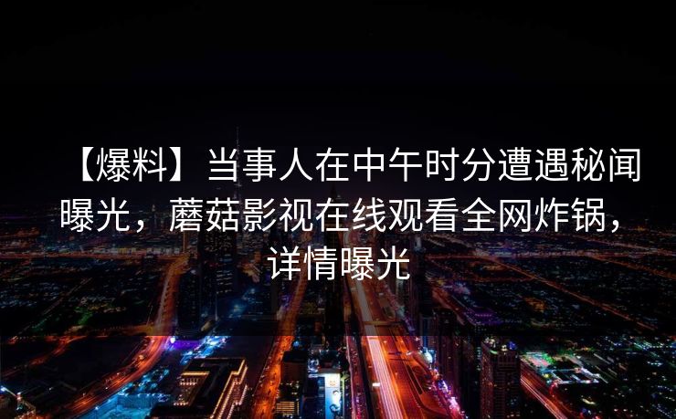 【爆料】当事人在中午时分遭遇秘闻曝光，蘑菇影视在线观看全网炸锅，详情曝光
