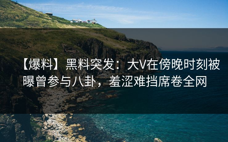 【爆料】黑料突发：大V在傍晚时刻被曝曾参与八卦，羞涩难挡席卷全网