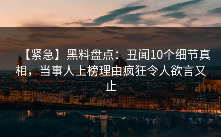 【紧急】黑料盘点：丑闻10个细节真相，当事人上榜理由疯狂令人欲言又止