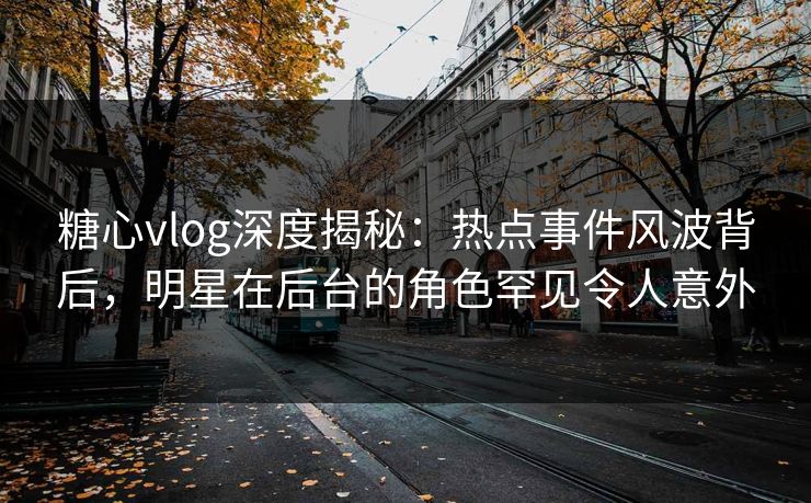糖心vlog深度揭秘：热点事件风波背后，明星在后台的角色罕见令人意外
