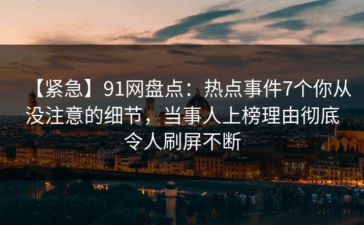 【紧急】91网盘点：热点事件7个你从没注意的细节，当事人上榜理由彻底令人刷屏不断