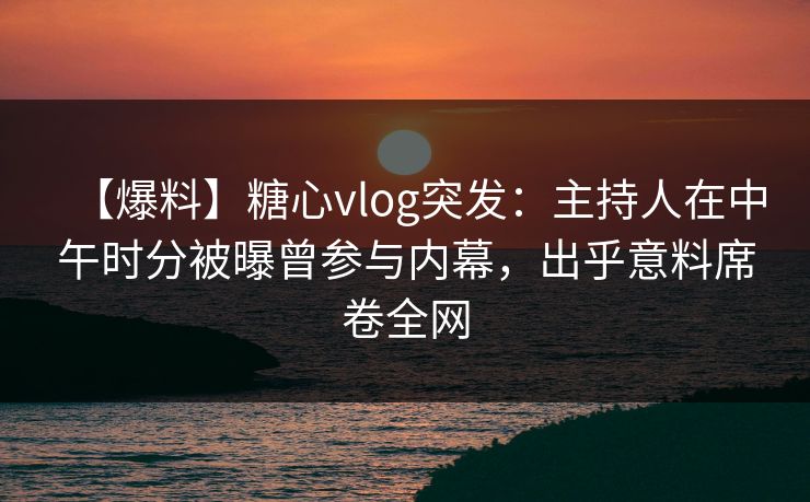 【爆料】糖心vlog突发：主持人在中午时分被曝曾参与内幕，出乎意料席卷全网