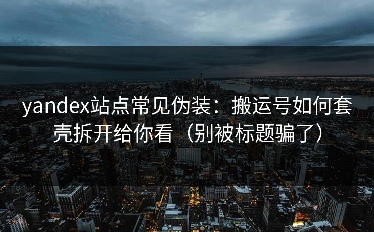 yandex站点常见伪装：搬运号如何套壳拆开给你看（别被标题骗了）
