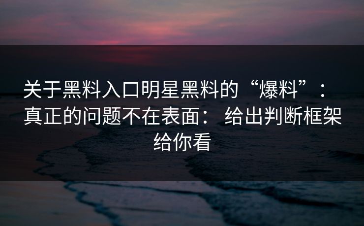 关于黑料入口明星黑料的“爆料”： 真正的问题不在表面： 给出判断框架给你看