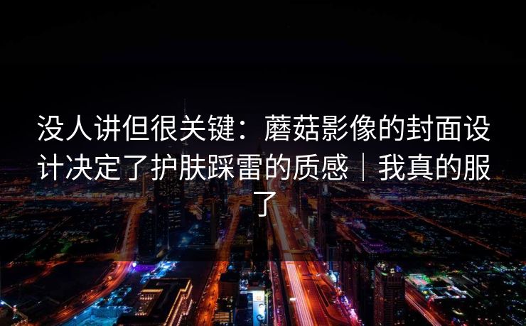 没人讲但很关键：蘑菇影像的封面设计决定了护肤踩雷的质感｜我真的服了