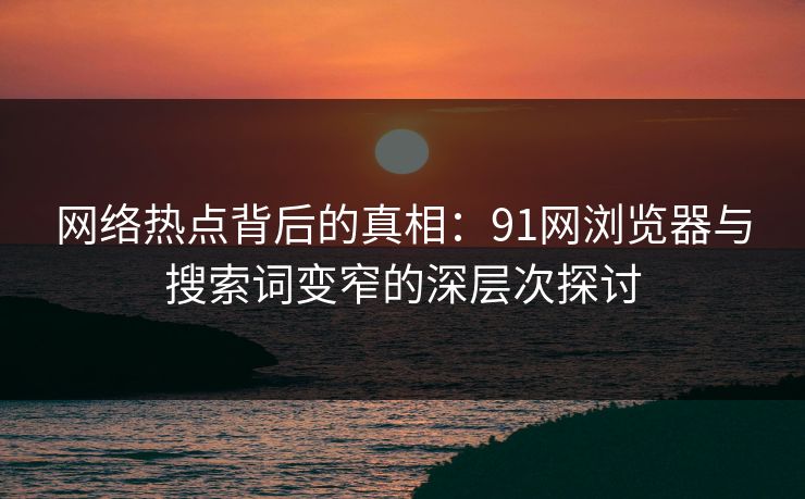 网络热点背后的真相：91网浏览器与搜索词变窄的深层次探讨
