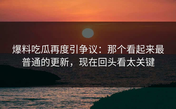 爆料吃瓜再度引争议：那个看起来最普通的更新，现在回头看太关键