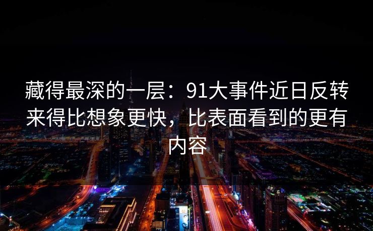 藏得最深的一层：91大事件近日反转来得比想象更快，比表面看到的更有内容