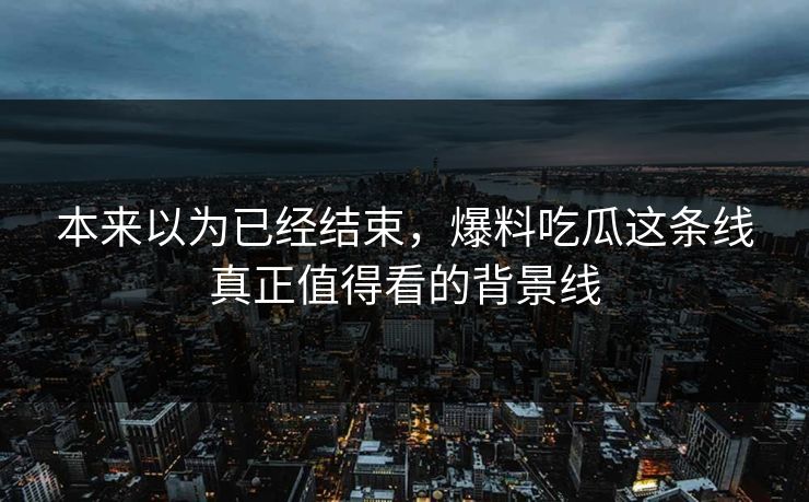 本来以为已经结束，爆料吃瓜这条线真正值得看的背景线